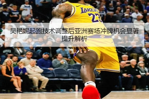 吴艳妮起跑技术调整后亚洲赛场冲牌机会显著提升解析
