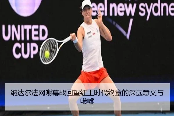 纳达尔法网谢幕战回望红土时代终章的深远意义与唏嘘